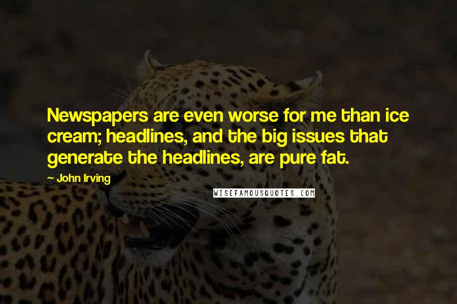 John Irving Quotes: Newspapers are even worse for me than ice cream; headlines, and the big issues that generate the headlines, are pure fat.