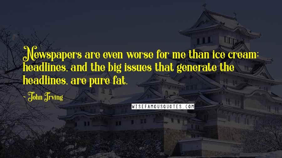 John Irving Quotes: Newspapers are even worse for me than ice cream; headlines, and the big issues that generate the headlines, are pure fat.