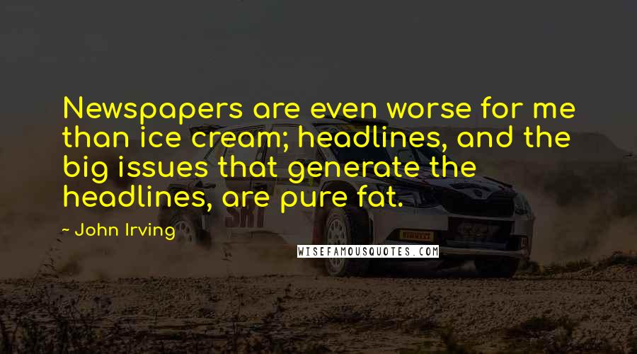 John Irving Quotes: Newspapers are even worse for me than ice cream; headlines, and the big issues that generate the headlines, are pure fat.