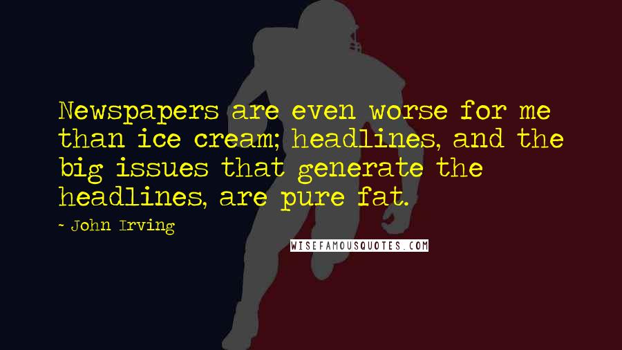 John Irving Quotes: Newspapers are even worse for me than ice cream; headlines, and the big issues that generate the headlines, are pure fat.