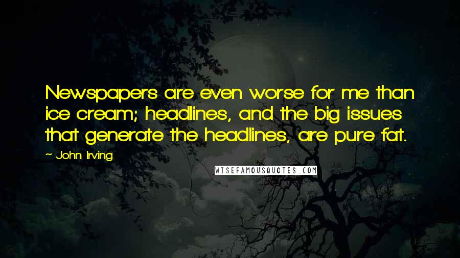 John Irving Quotes: Newspapers are even worse for me than ice cream; headlines, and the big issues that generate the headlines, are pure fat.