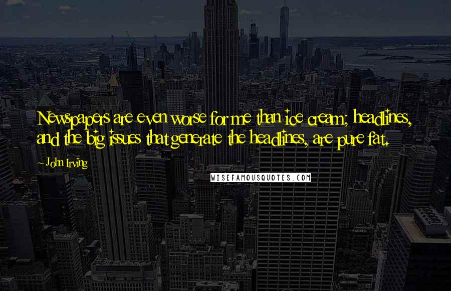 John Irving Quotes: Newspapers are even worse for me than ice cream; headlines, and the big issues that generate the headlines, are pure fat.