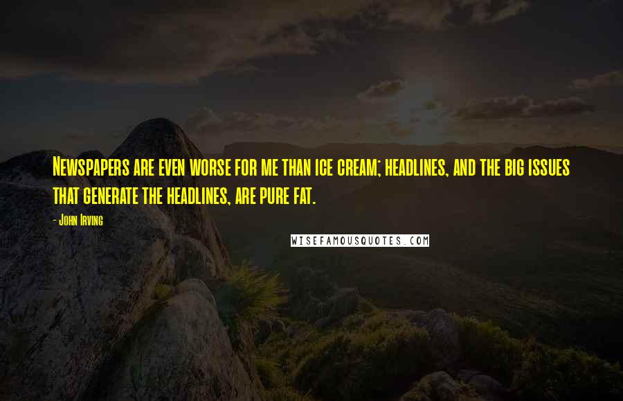 John Irving Quotes: Newspapers are even worse for me than ice cream; headlines, and the big issues that generate the headlines, are pure fat.