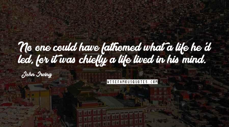 John Irving Quotes: No one could have fathomed what a life he'd led, for it was chiefly a life lived in his mind.