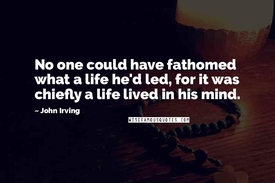 John Irving Quotes: No one could have fathomed what a life he'd led, for it was chiefly a life lived in his mind.