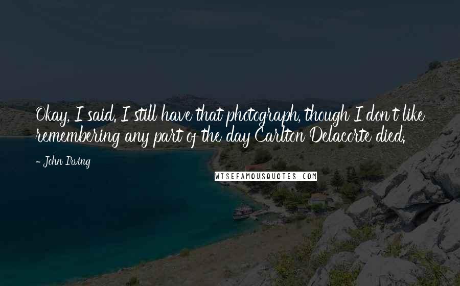 John Irving Quotes: Okay, I said. I still have that photograph, though I don't like remembering any part of the day Carlton Delacorte died.