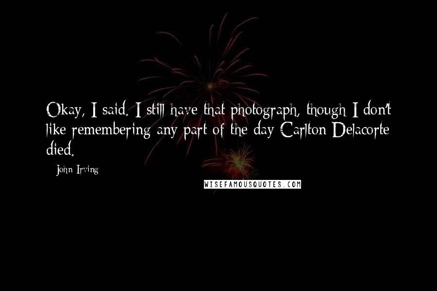 John Irving Quotes: Okay, I said. I still have that photograph, though I don't like remembering any part of the day Carlton Delacorte died.