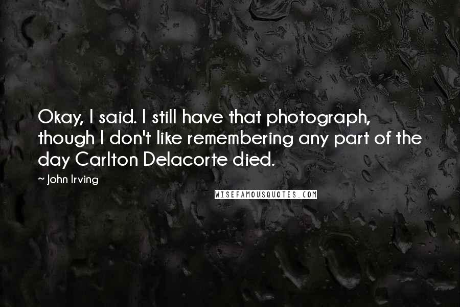 John Irving Quotes: Okay, I said. I still have that photograph, though I don't like remembering any part of the day Carlton Delacorte died.