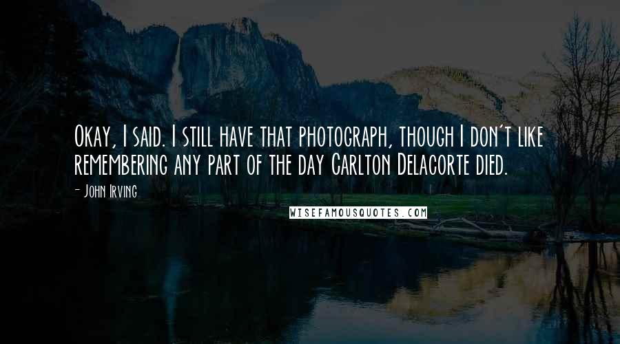John Irving Quotes: Okay, I said. I still have that photograph, though I don't like remembering any part of the day Carlton Delacorte died.