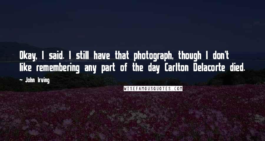 John Irving Quotes: Okay, I said. I still have that photograph, though I don't like remembering any part of the day Carlton Delacorte died.