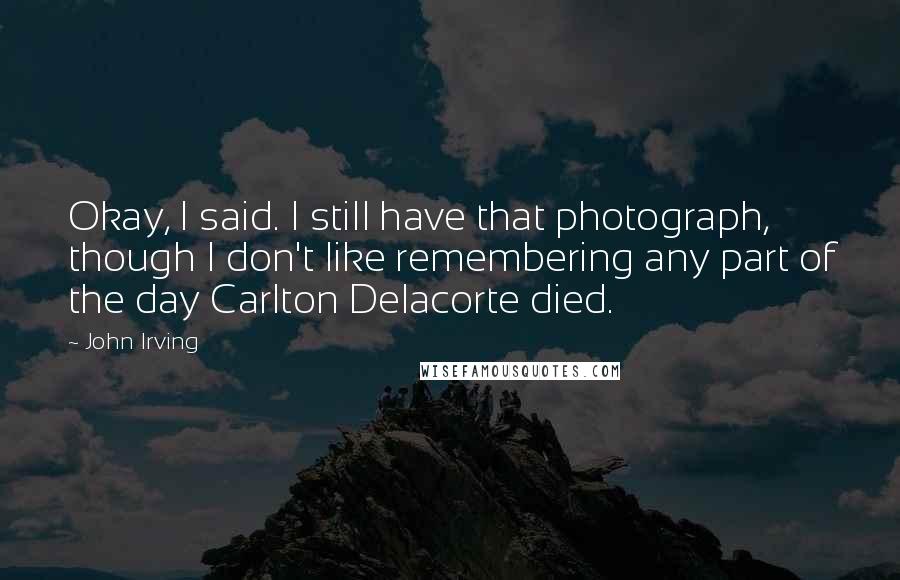 John Irving Quotes: Okay, I said. I still have that photograph, though I don't like remembering any part of the day Carlton Delacorte died.