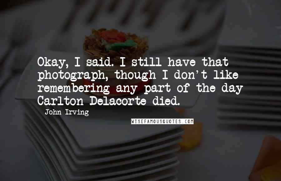 John Irving Quotes: Okay, I said. I still have that photograph, though I don't like remembering any part of the day Carlton Delacorte died.