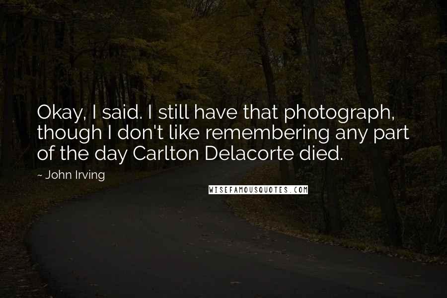 John Irving Quotes: Okay, I said. I still have that photograph, though I don't like remembering any part of the day Carlton Delacorte died.