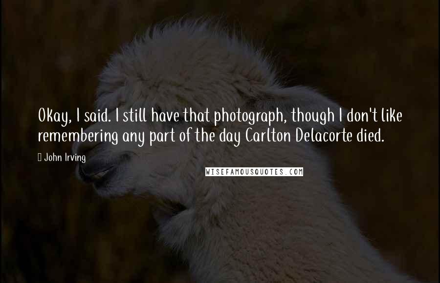 John Irving Quotes: Okay, I said. I still have that photograph, though I don't like remembering any part of the day Carlton Delacorte died.