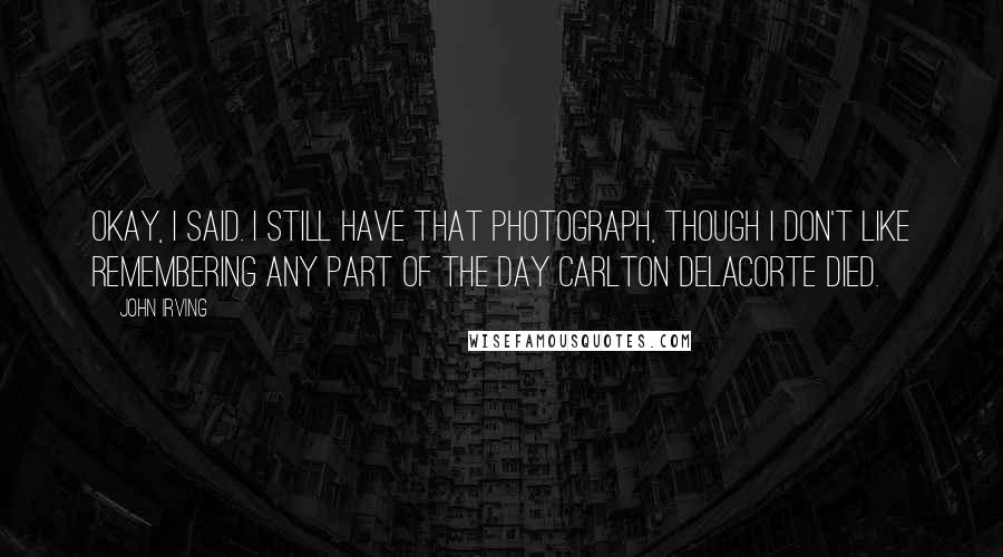 John Irving Quotes: Okay, I said. I still have that photograph, though I don't like remembering any part of the day Carlton Delacorte died.