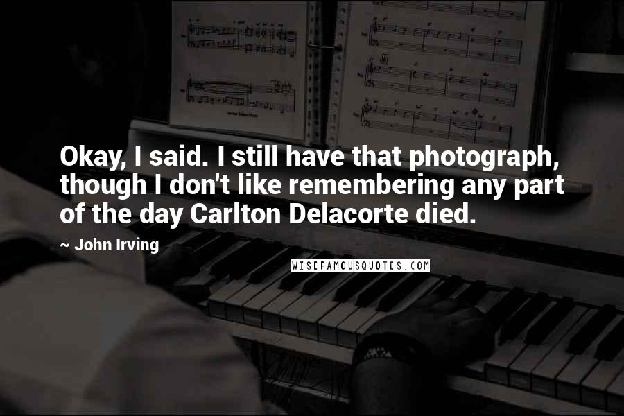 John Irving Quotes: Okay, I said. I still have that photograph, though I don't like remembering any part of the day Carlton Delacorte died.