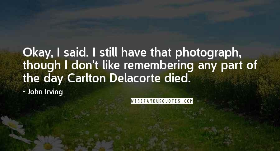 John Irving Quotes: Okay, I said. I still have that photograph, though I don't like remembering any part of the day Carlton Delacorte died.