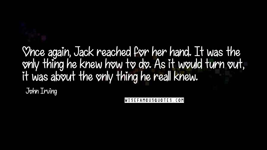 John Irving Quotes: Once again, Jack reached for her hand. It was the only thing he knew how to do. As it would turn out, it was about the only thing he reall knew.