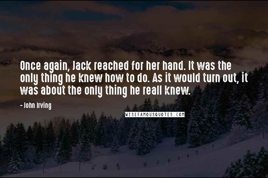 John Irving Quotes: Once again, Jack reached for her hand. It was the only thing he knew how to do. As it would turn out, it was about the only thing he reall knew.
