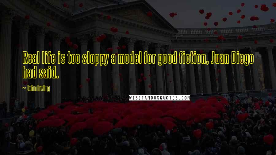 John Irving Quotes: Real life is too sloppy a model for good fiction, Juan Diego had said.