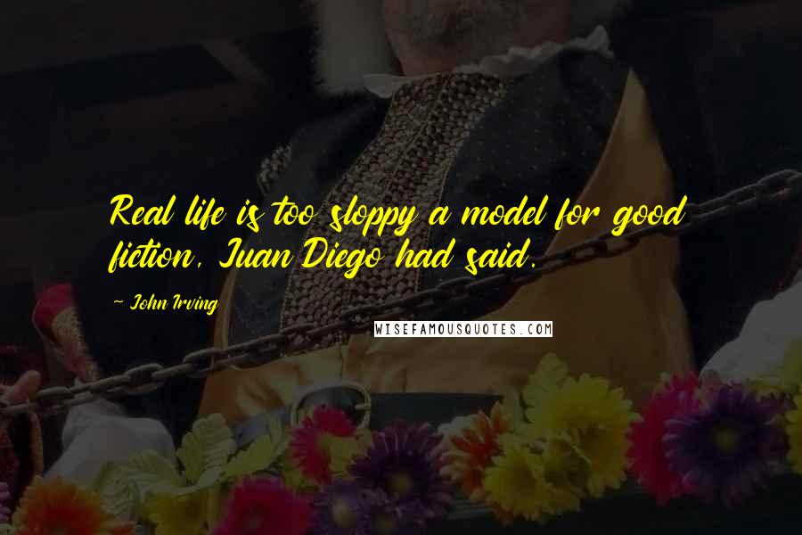 John Irving Quotes: Real life is too sloppy a model for good fiction, Juan Diego had said.