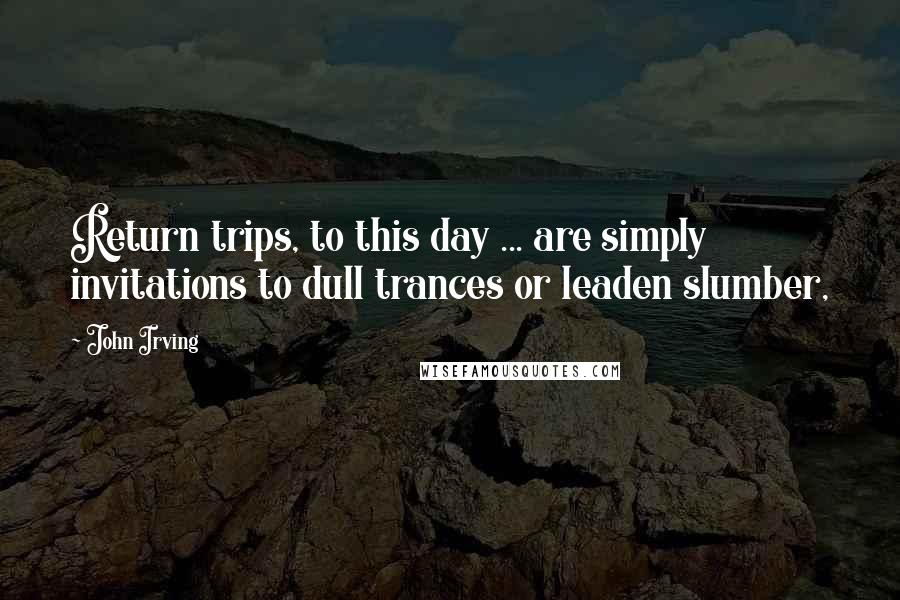 John Irving Quotes: Return trips, to this day ... are simply invitations to dull trances or leaden slumber,