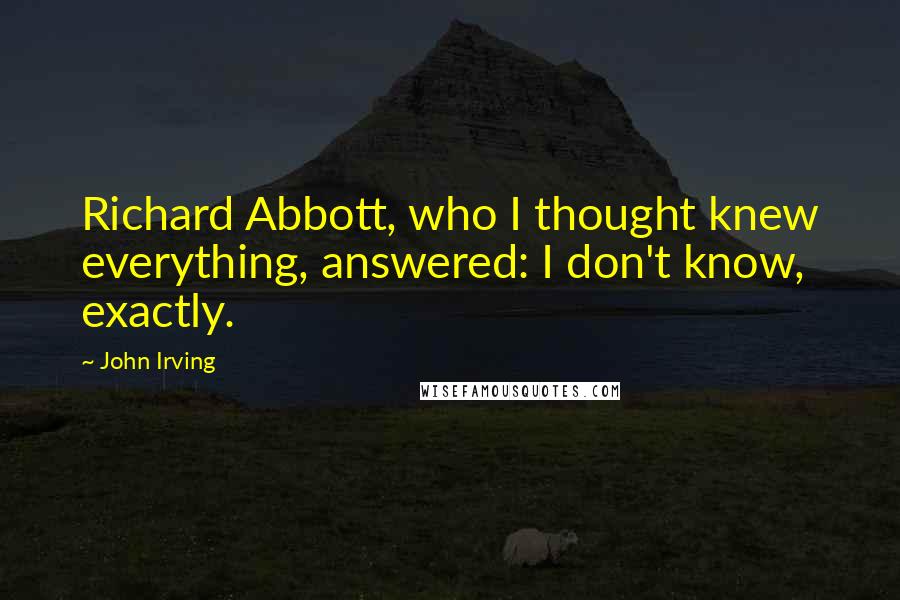 John Irving Quotes: Richard Abbott, who I thought knew everything, answered: I don't know, exactly.