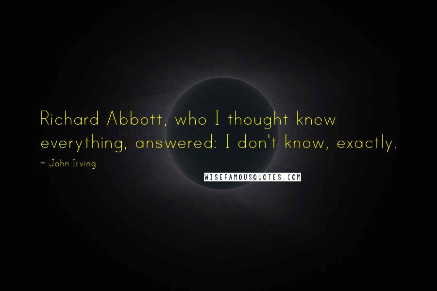 John Irving Quotes: Richard Abbott, who I thought knew everything, answered: I don't know, exactly.