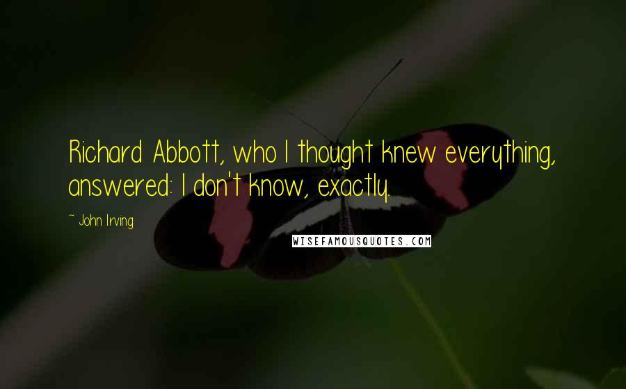 John Irving Quotes: Richard Abbott, who I thought knew everything, answered: I don't know, exactly.
