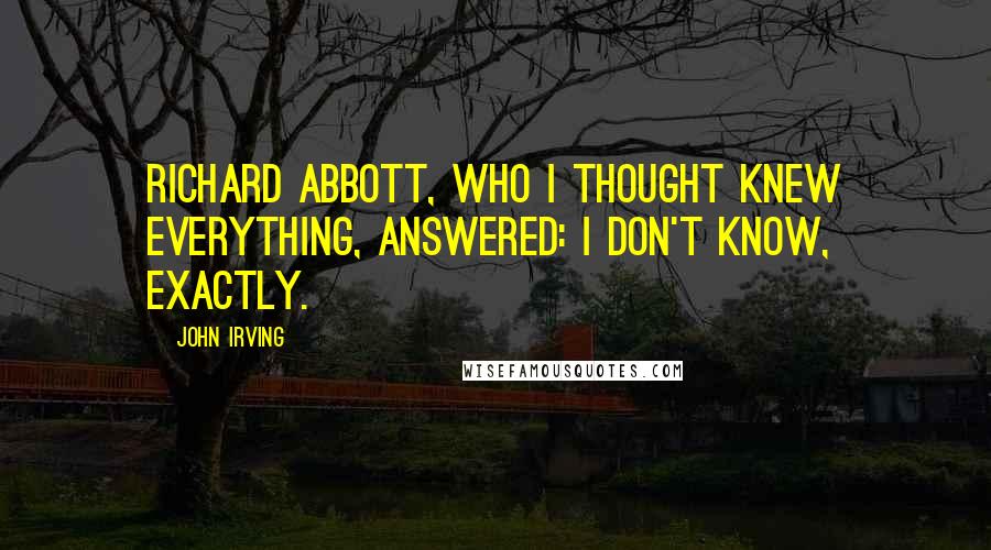 John Irving Quotes: Richard Abbott, who I thought knew everything, answered: I don't know, exactly.