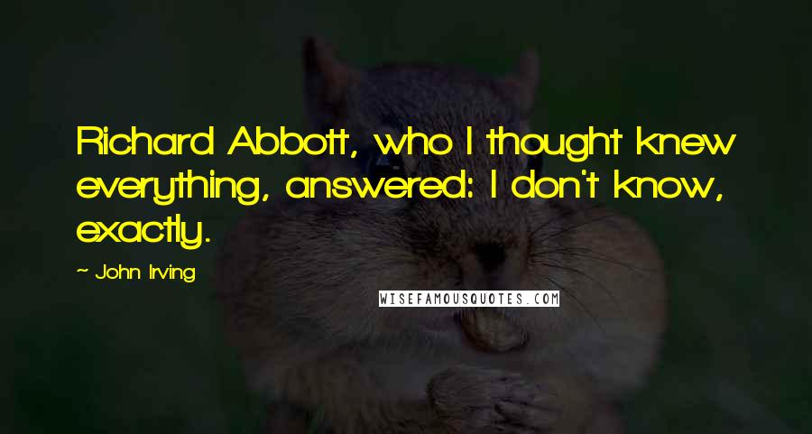 John Irving Quotes: Richard Abbott, who I thought knew everything, answered: I don't know, exactly.