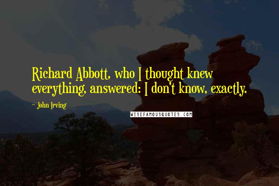 John Irving Quotes: Richard Abbott, who I thought knew everything, answered: I don't know, exactly.