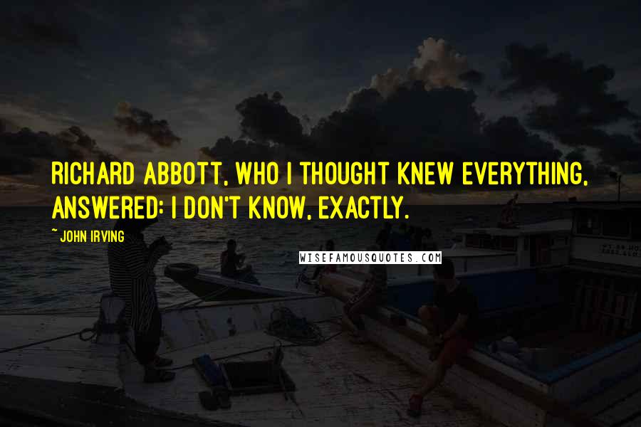 John Irving Quotes: Richard Abbott, who I thought knew everything, answered: I don't know, exactly.