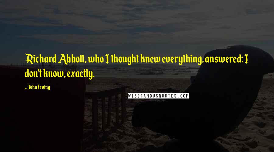 John Irving Quotes: Richard Abbott, who I thought knew everything, answered: I don't know, exactly.