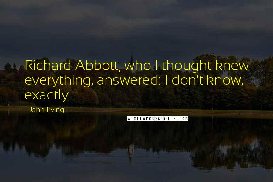 John Irving Quotes: Richard Abbott, who I thought knew everything, answered: I don't know, exactly.