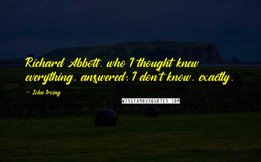 John Irving Quotes: Richard Abbott, who I thought knew everything, answered: I don't know, exactly.