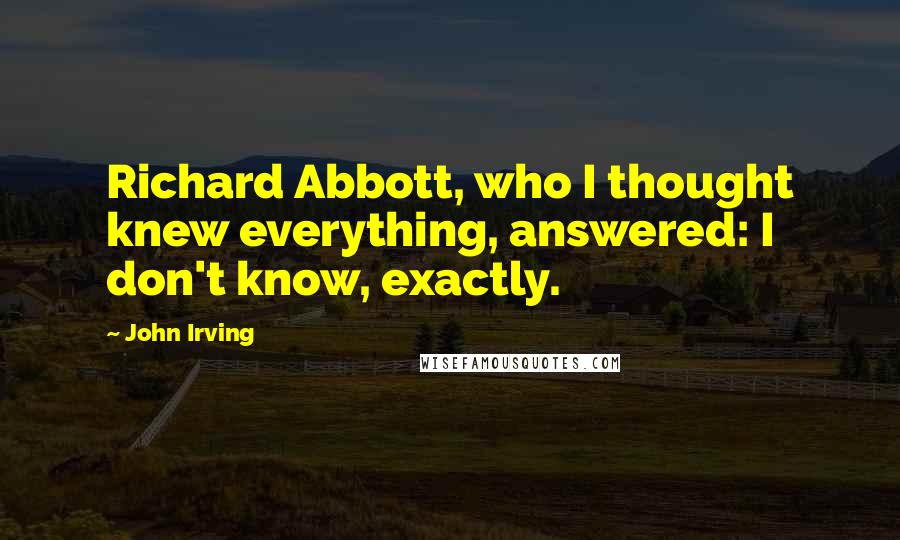 John Irving Quotes: Richard Abbott, who I thought knew everything, answered: I don't know, exactly.