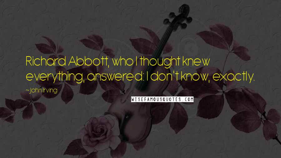 John Irving Quotes: Richard Abbott, who I thought knew everything, answered: I don't know, exactly.
