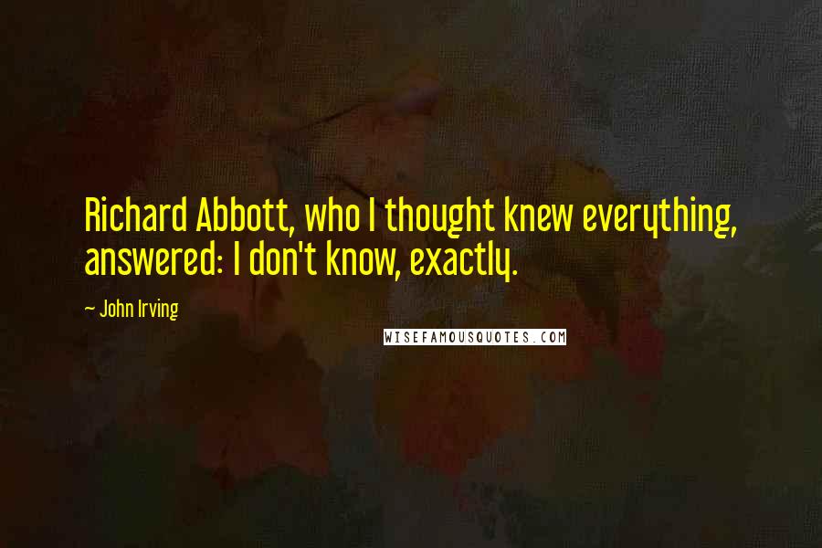 John Irving Quotes: Richard Abbott, who I thought knew everything, answered: I don't know, exactly.