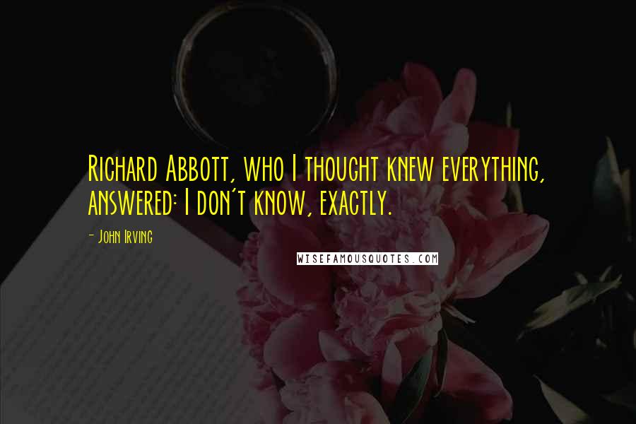 John Irving Quotes: Richard Abbott, who I thought knew everything, answered: I don't know, exactly.