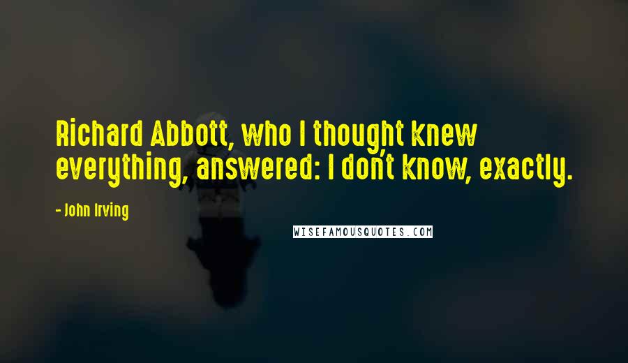 John Irving Quotes: Richard Abbott, who I thought knew everything, answered: I don't know, exactly.