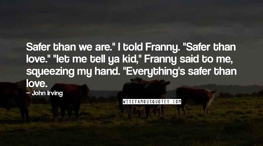 John Irving Quotes: Safer than we are." I told Franny. "Safer than love." "let me tell ya kid," Franny said to me, squeezing my hand. "Everything's safer than love.
