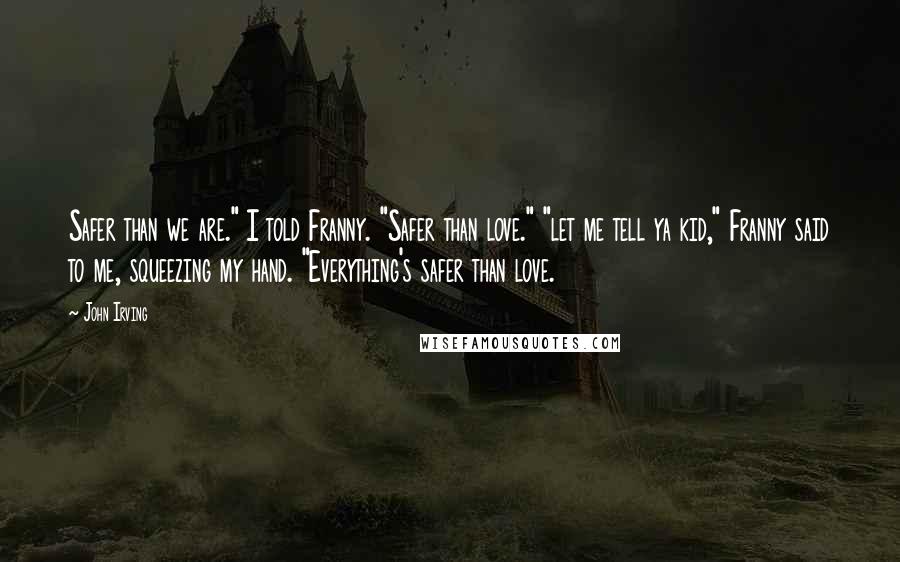 John Irving Quotes: Safer than we are." I told Franny. "Safer than love." "let me tell ya kid," Franny said to me, squeezing my hand. "Everything's safer than love.