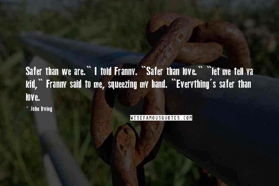 John Irving Quotes: Safer than we are." I told Franny. "Safer than love." "let me tell ya kid," Franny said to me, squeezing my hand. "Everything's safer than love.