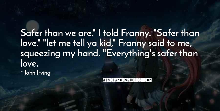 John Irving Quotes: Safer than we are." I told Franny. "Safer than love." "let me tell ya kid," Franny said to me, squeezing my hand. "Everything's safer than love.