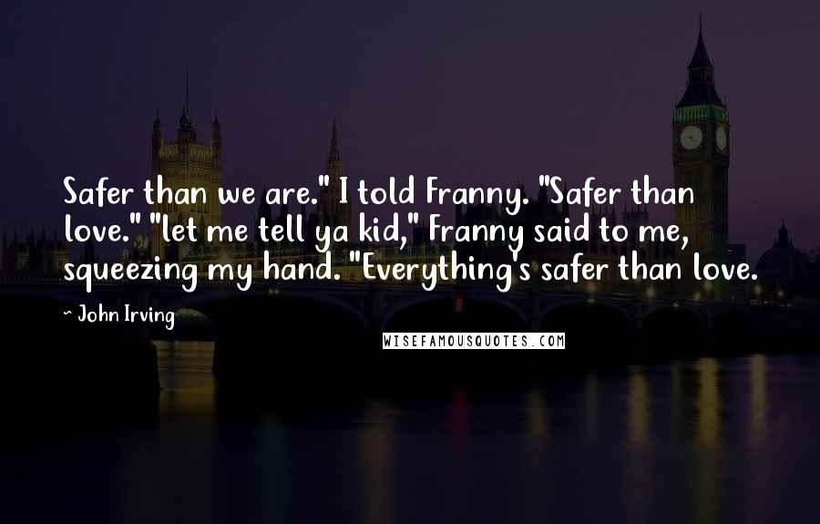 John Irving Quotes: Safer than we are." I told Franny. "Safer than love." "let me tell ya kid," Franny said to me, squeezing my hand. "Everything's safer than love.