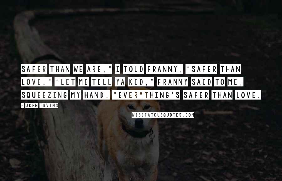 John Irving Quotes: Safer than we are." I told Franny. "Safer than love." "let me tell ya kid," Franny said to me, squeezing my hand. "Everything's safer than love.