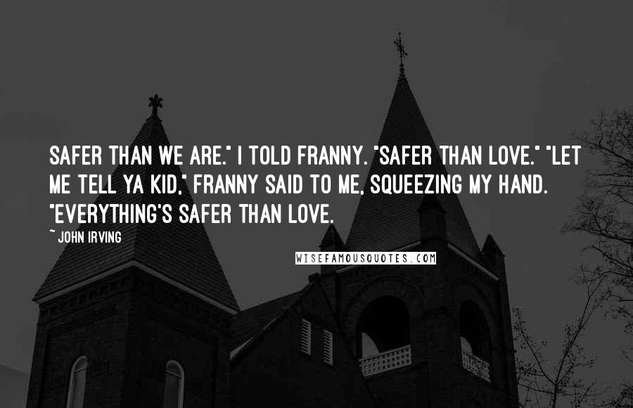John Irving Quotes: Safer than we are." I told Franny. "Safer than love." "let me tell ya kid," Franny said to me, squeezing my hand. "Everything's safer than love.
