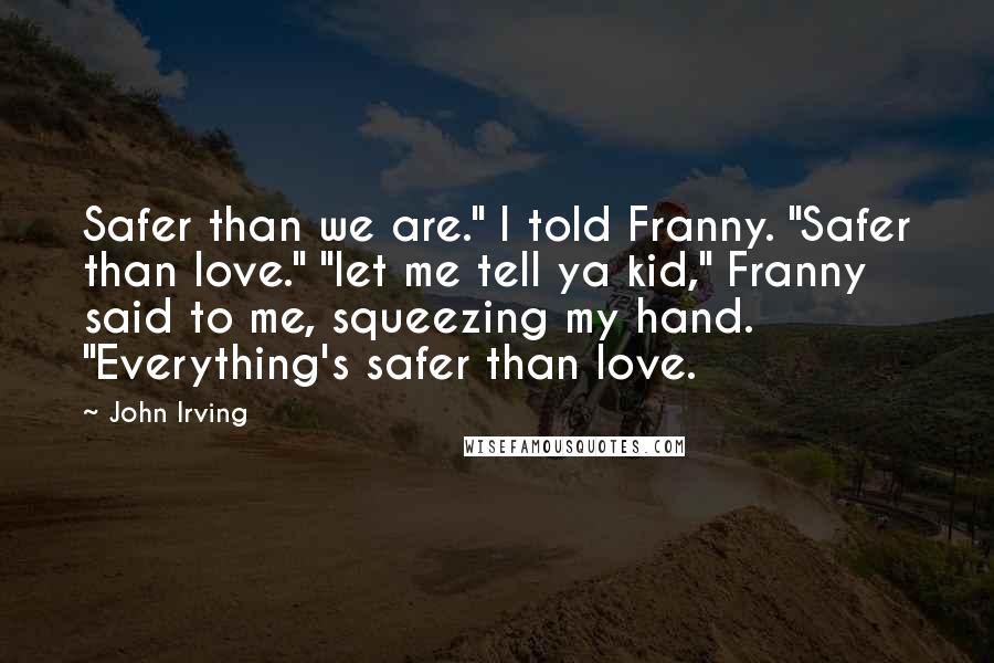 John Irving Quotes: Safer than we are." I told Franny. "Safer than love." "let me tell ya kid," Franny said to me, squeezing my hand. "Everything's safer than love.