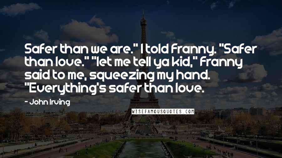 John Irving Quotes: Safer than we are." I told Franny. "Safer than love." "let me tell ya kid," Franny said to me, squeezing my hand. "Everything's safer than love.